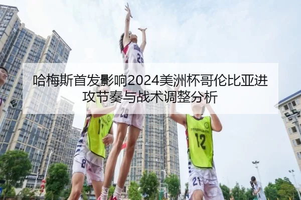 哈梅斯首发影响2024美洲杯哥伦比亚进攻节奏与战术调整分析